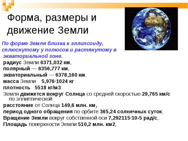 По форме Земля близка к эллипсоиду, сплюснутому у полюсов и растянутому в экваториальной зоне. радиус Земли 6371,032 км, полярный — 6356,777 км, экваториальный — 6378,160 км. масса Земли 5,976·1024 кг плотность 5518 кг/м3 Земля движется вокруг Солнц…