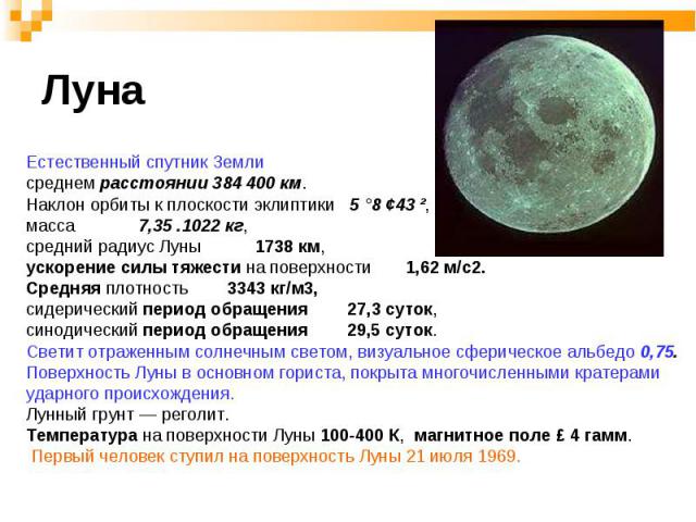 Естественный спутник Земли Естественный спутник Земли среднем расстоянии 384 400 км. Наклон орбиты к плоскости эклиптики 5 °8 ¢43 ², масса 7,35 .1022 кг, средний радиус Луны 1738 км, ускорение силы тяжести на поверхности 1,62 м/с2. Средняя плотность…