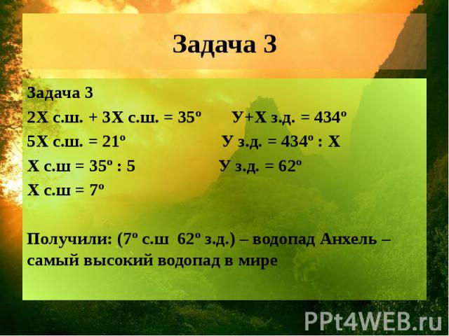 Задача 3 Задача 3 2Х с.ш. + 3Х с.ш. = 35º У+X з.д. = 434º 5Х с.ш. = 21º У з.д. = 434º : X Х с.ш = 35º : 5 У з.д. = 62º Х с.ш = 7º Получили: (7º с.ш 62º з.д.) – водопад Анхель – самый высокий водопад в мире