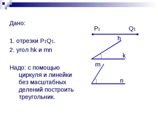 Дано: 1. отрезки P1Q1. 2. угол hk и mn Надо: с помощью циркуля и линейки без масштабных делений построить треугольник.