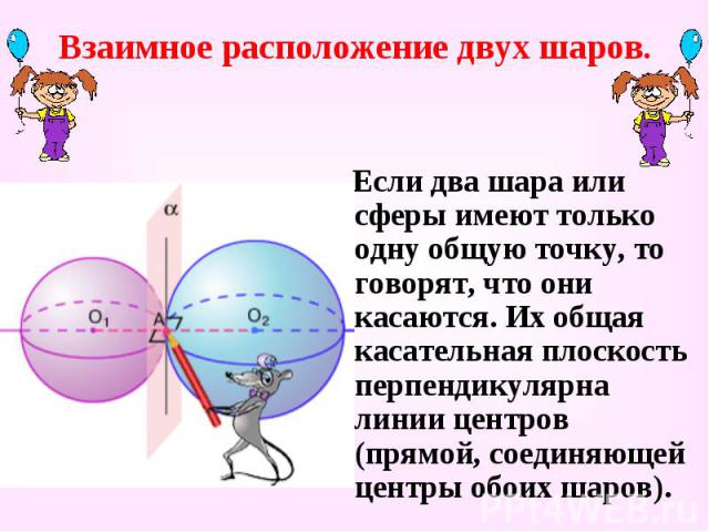 Взаимное расположение двух шаров. Если два шара или сферы имеют только одну общую точку, то говорят, что они касаются. Их общая касательная плоскость перпендикулярна линии центров (прямой, соединяющей центры обоих шаров).
