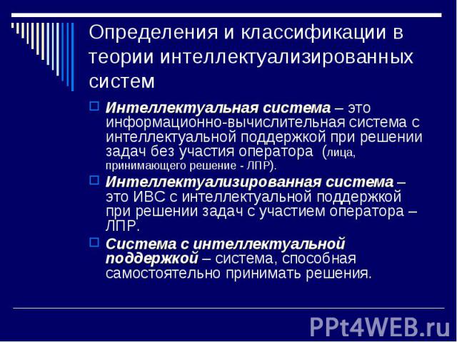 Определения и классификации в теории интеллектуализированных систем Интеллектуальная система – это информационно-вычислительная система с интеллектуальной поддержкой при решении задач без участия оператора (лица, принимающего решение - ЛПР). Интелле…