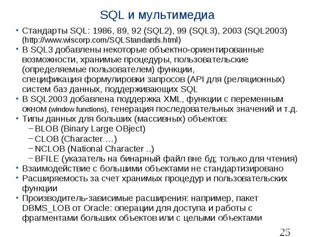 SQL и мультимедиа Стандарты SQL: 1986, 89, 92 (SQL2), 99 (SQL3), 2003 (SQL2003) (http://www.wiscorp.com/SQLStandards.html) В SQL3 добавлены некоторые объектно-ориентированные возможности, хранимые процедуры, пользовательские (определяемые пользовате…