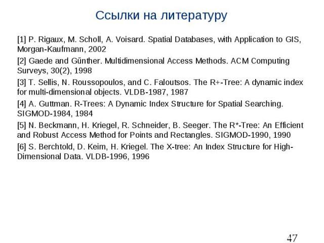 Ссылки на литературу [1] P. Rigaux, M. Scholl, A. Voisard. Spatial Databases, with Application to GIS, Morgan-Kaufmann, 2002 [2] Gaede and Günther. Multidimensional Access Methods. ACM Computing Surveys, 30(2), 1998 [3] T. Sellis, N. Roussopoulos, a…