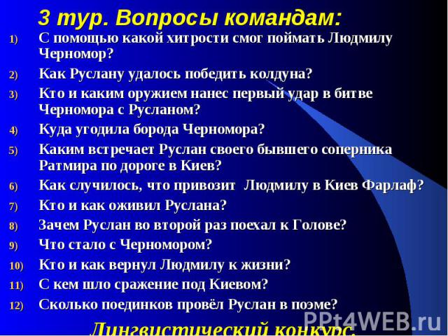 3 тур. Вопросы командам: С помощью какой хитрости смог поймать Людмилу Черномор? Как Руслану удалось победить колдуна? Кто и каким оружием нанес первый удар в битве Черномора с Русланом? Куда угодила борода Черномора? Каким встречает Руслан своего б…