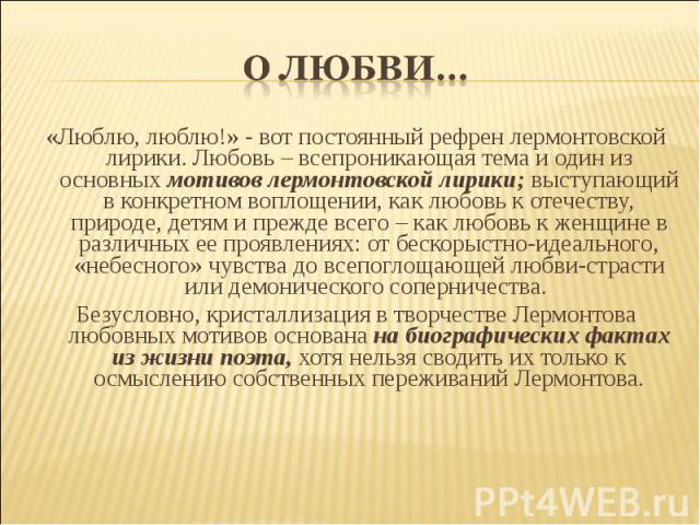 «Люблю, люблю!» - вот постоянный рефрен лермонтовской лирики. Любовь – всепроникающая тема и один из основных мотивов лермонтовской лирики; выступающий в конкретном воплощении, как любовь к отечеству, природе, детям и прежде всего – как любовь к жен…