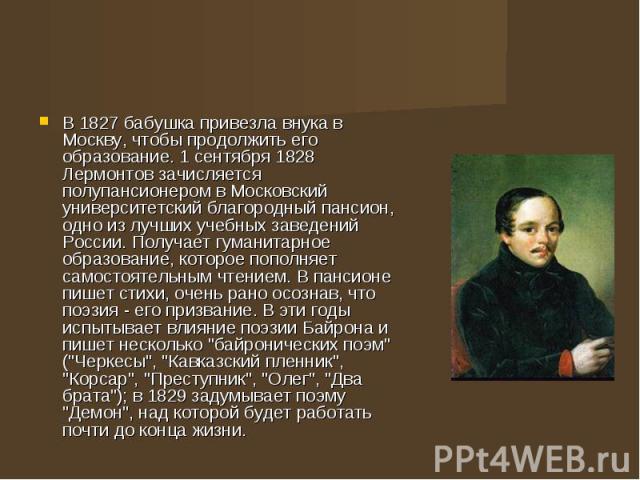 В 1827 бабушка привезла внука в Москву, чтобы продолжить его образование. 1 сентября 1828 Лермонтов зачисляется полупансионером в Московский университетский благородный пансион, одно из лучших учебных заведений России. Получает гуманитарное образова…