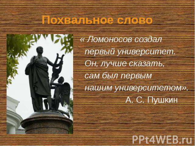 Похвальное слово « Ломоносов создал первый университет. Он, лучше сказать, сам был первым нашим университетом». А. С. Пушкин