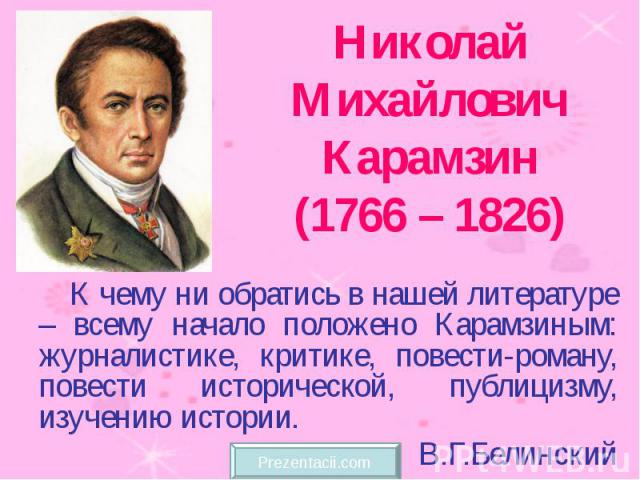 Николай Михайлович Карамзин (1766 – 1826) К чему ни обратись в нашей литературе – всему начало положено Карамзиным: журналистике, критике, повести-роману, повести исторической, публицизму, изучению истории. В.Г.Белинский