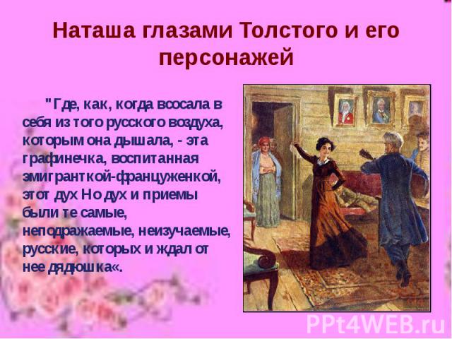 Наташа глазами Толстого и его персонажей "Где, как, когда всосала в себя из того русского воздуха, которым она дышала, - эта графинечка, воспитанная эмигранткой-француженкой, этот дух Но дух и приемы были те самые, неподражаемые, неизучаемые, р…