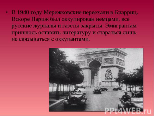В 1940 году Мережковские переехали в Биарриц. Вскоре Париж был оккупирован немцами, все русские журналы и газеты закрыты. Эмигрантам пришлось оставить литературу и стараться лишь не связываться с оккупантами. В 1940 году Мережковские переехали в Биа…