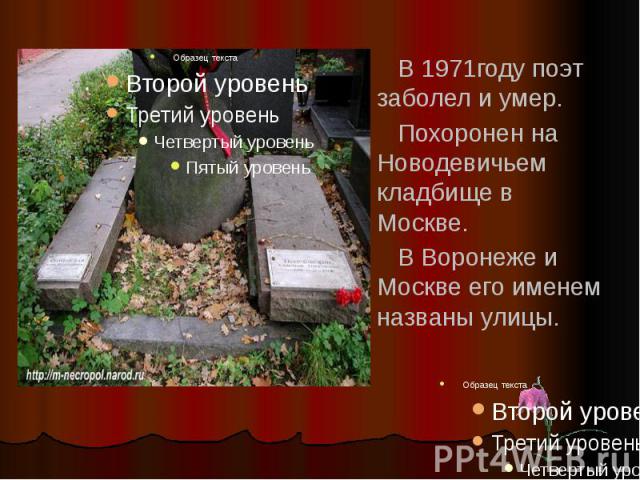 В 1971году поэт заболел и умер. Похоронен на Новодевичьем кладбище в Москве. В Воронеже и Москве его именем названы улицы.