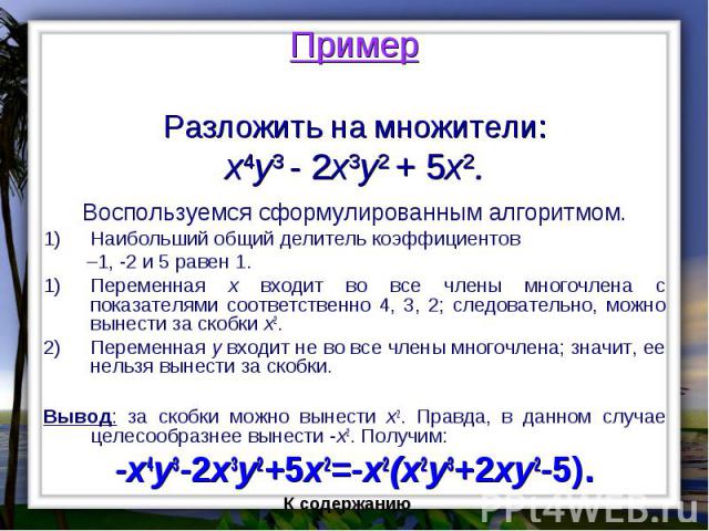 Пример Разложить на множители: x4y3 - 2x3y2 + 5x2. Воспользуемся сформулированным алгоритмом. Наибольший общий делитель коэффициентов –1, -2 и 5 равен 1. Переменная x входит во все члены многочлена с показателями соответственно 4, 3, 2; следовательн…