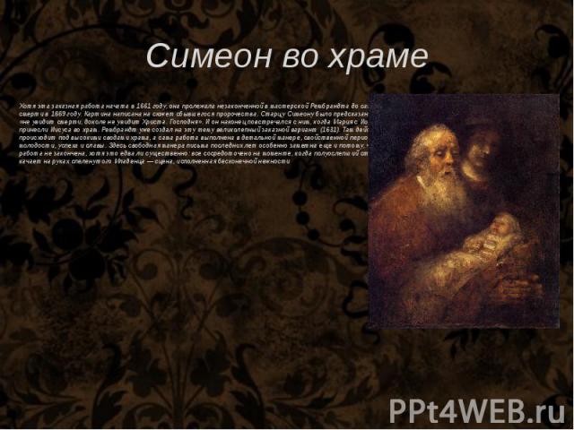 Симеон во храме Хотя эта заказная работа начата в 1661 году, она пролежала незаконченной в мастерской Рембрандта до самой его смерти в 1669 году. Картина написана на сюжет сбывшегося пророчества. Старцу Симеону было предсказано, что он «не увидит см…