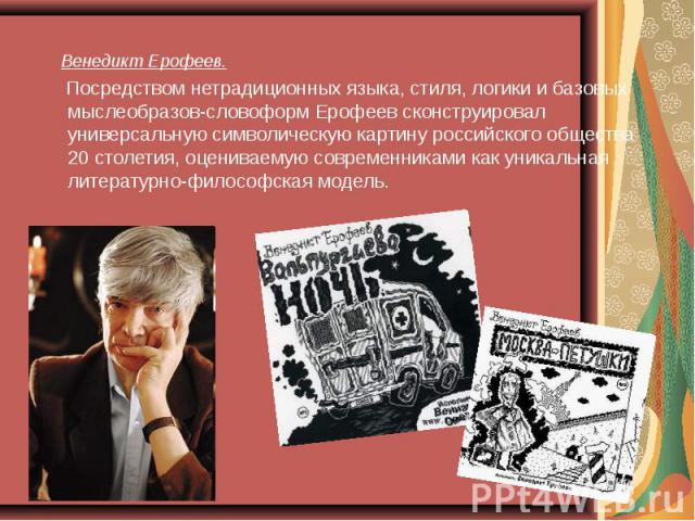 Венедикт Ерофеев. Венедикт Ерофеев. Посредством нетрадиционных языка, стиля, логики и базовых мыслеобразов-словоформ Ерофеев сконструировал универсальную символическую картину российского общества 20 столетия, оцениваемую современниками как уникальн…