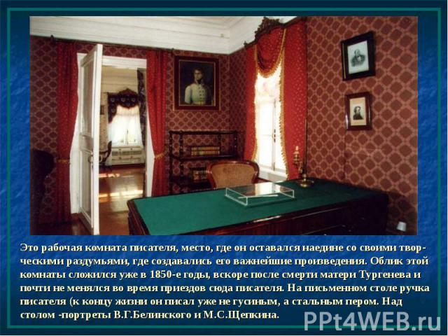 Это рабочая комната писателя, место, где он оставался наедине со своими твор-ческими раздумьями, где создавались его важнейшие произведения. Облик этой комнаты сложился уже в 1850-е годы, вскоре после смерти матери Тургенева и почти не менялся во вр…