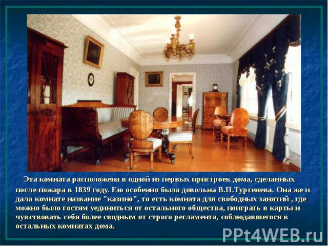 Эта комната расположена в одной из первых пристроек дома, сделанных после пожара в 1839 году. Ею особенно была довольна В.П.Тургенева. Она же и дала комнате название "казино", то есть комната для свободных занятий , где можно было гостям у…