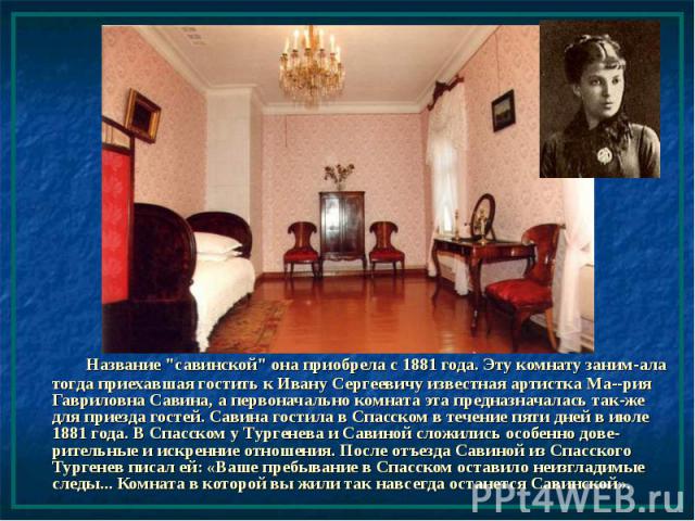 Название "савинской" она приобрела с 1881 года. Эту комнату заним-ала тогда приехавшая гостить к Ивану Сергеевичу известная артистка Ма--рия Гавриловна Савина, а первоначально комната эта предназначалась так-же для приезда гостей. Савина г…