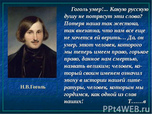 Н.В.Гоголь Гоголь умер!... Какую русскую душу не потрясут эти слова? Потеря наша так жестока, так внезапна, что нам все еще не хочется ей верить… Да, он умер, этот человек, которого мы теперь имеем право, горькое право, данное нам смертью, назвать в…