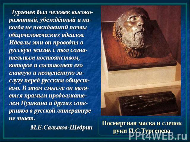 Посмертная маска и слепок руки И.С.Тургенева Тургенев был человек высоко-развитый, убеждённый и ни-когда не покидавший почвы общечеловеческих идеалов. Идеалы эти он проводил в русскую жизнь с тем созна-тельным постоянством, которое и составляет его …