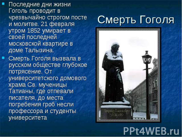 Смерть Гоголя Последние дни жизни Гоголь проводит в чрезвычайно строгом посте и молитве. 21 февраля утром 1852 умирает в своей последней московской квартире в доме Талызина. Смерть Гоголя вызвала в русском обществе глубокое потрясение. От университе…
