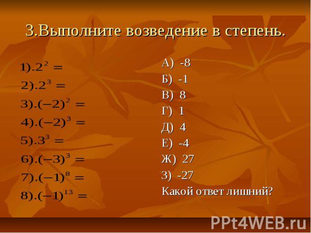 3.Выполните возведение в степень. А) -8 Б) -1 В) 8 Г) 1 Д) 4 Е) -4 Ж) 27 З) -27 Какой ответ лишний?