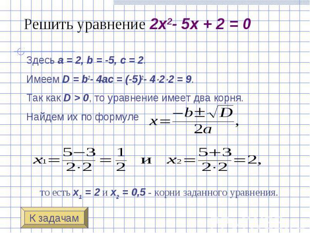 Решить уравнение 2x2- 5x + 2 = 0 Здесь a = 2, b = -5, c = 2. Имеем D = b2- 4ac = (-5)2- 4 2 2 = 9. Так как D > 0, то уравнение имеет два корн…