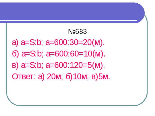 №683 а) a=S:b; а=600:30=20(м). б) a=S:b; а=600:60=10(м). в) a=S:b; а=600:120=5(м). Ответ: а) 20м; б)10м; в)5м.