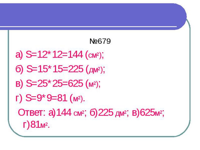 №679 а) S=12*12=144 (см²); б) S=15*15=225 (дм²); в) S=25*25=625 (м²); г) S=9*9=81 (м²). Ответ: а)144 см²; б)225 дм²; в)625м²; г)81м².