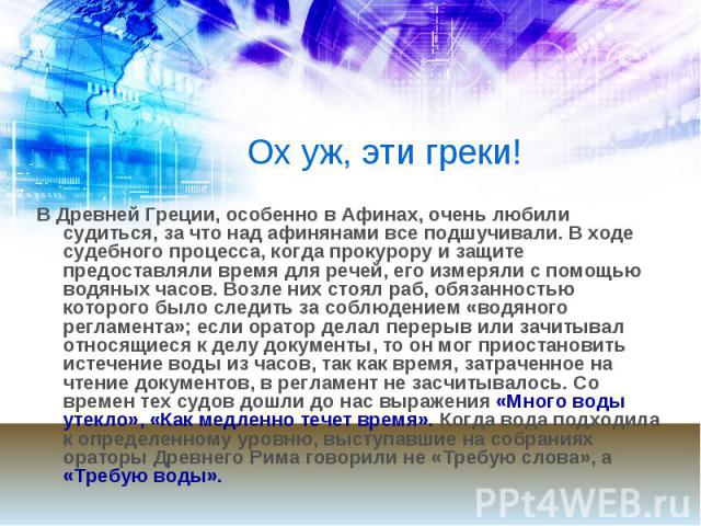 Ох уж, эти греки! В Древней Греции, особенно в Афинах, очень любили судиться, за что над афинянами все подшучивали. В ходе судебного процесса, когда прокурору и защите предоставляли время для речей, его измеряли с помощью водяных часов. Возле них ст…