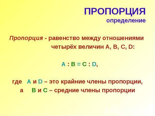 ПРОПОРЦИЯ определение Пропорция - равенство между отношениями четырёх величин А, В, С, D: A : B = C : D, где A и D – это крайние члены пропорции, а B и C – средние члены пропорции