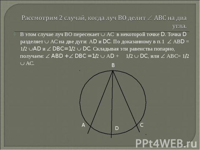 В этом случае луч ВО пересекает АС в некоторой точке D. Точка D разделяет АС на две дуги: АD и DC. По доказанному в п.1 АВD = 1/2 AD и DBC= 1/2 DC. Складывая эти равенства попарно, получаем: ABD + DBC = 1/2 АD + 1/2 DC, или АВС= 1/2 АС. В этом случа…