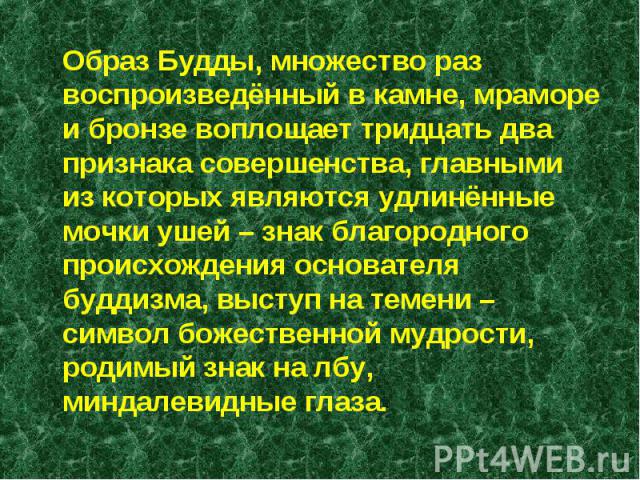 Образ Будды, множество раз воспроизведённый в камне, мраморе и бронзе воплощает тридцать два признака совершенства, главными из которых являются удлинённые мочки ушей – знак благородного происхождения основателя буддизма, выступ на темени – символ б…