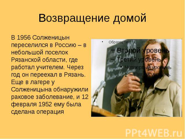 Возвращение домой В 1956 Солженицын переселился в Россию – в небольшой поселок Рязанской области, где работал учителем. Через год он переехал в Рязань. Еще в лагере у Солженицына обнаружили раковое заболевание, и 12 февраля 1952 ему была сделана операция