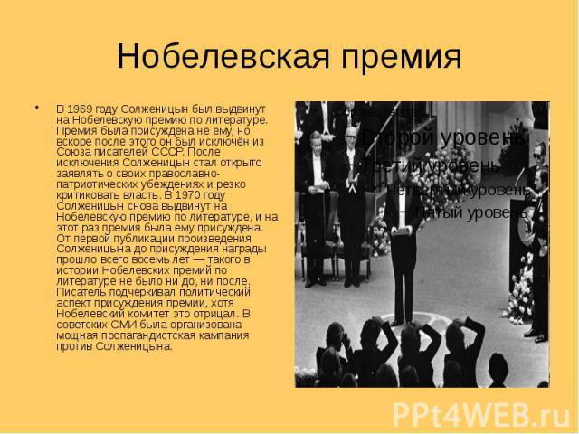 Нобелевская премия В 1969 году Солженицын был выдвинут на Нобелевскую премию по литературе. Премия была присуждена не ему, но вскоре после этого он был исключён из Союза писателей СССР. После исключения Солженицын стал открыто заявлять о своих право…