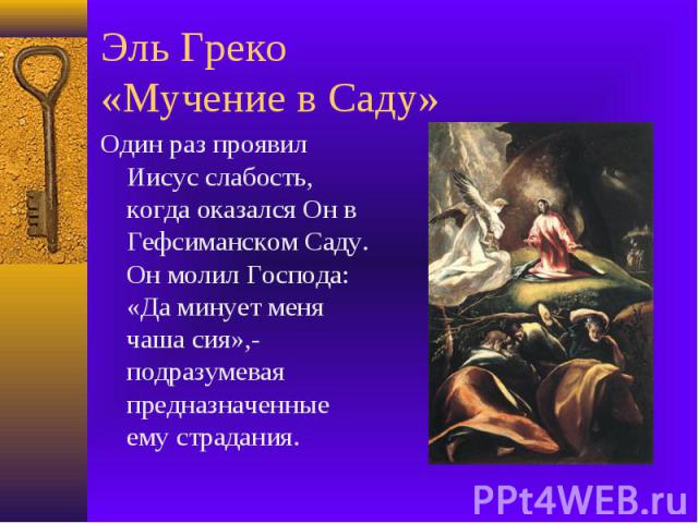 Эль Греко «Мучение в Саду» Один раз проявил Иисус слабость, когда оказался Он в Гефсиманском Саду. Он молил Господа: «Да минует меня чаша сия»,- подразумевая предназначенные ему страдания.