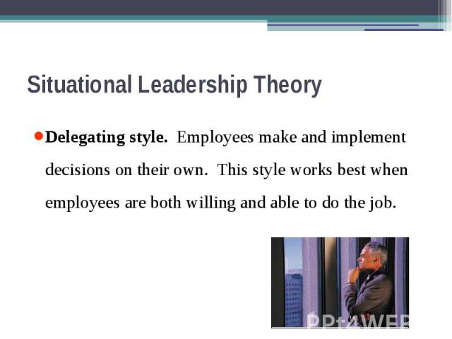 Situational Leadership Theory Delegating style. Employees make and implement decisions on their own. This style works best when employees are both willing and able to do the job.