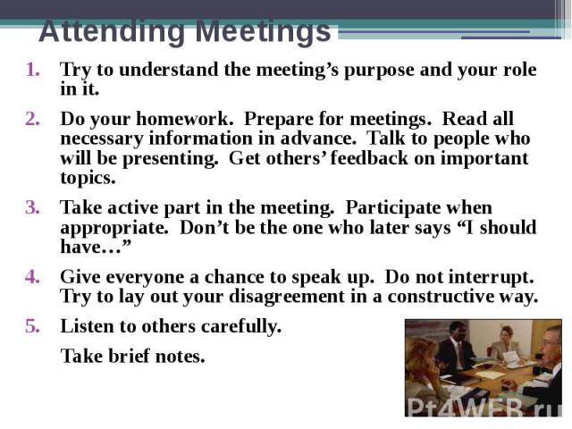 Attending Meetings Try to understand the meeting’s purpose and your role in it. Do your homework. Prepare for meetings. Read all necessary information in advance. Talk to people who will be presenting. Get others’ feedback on important topics. Take …