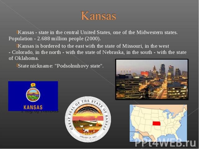 Kansas - state in the central United States, one of the Midwestern states. Population - 2.688 million people (2000). Kansas - state in the central United States, one of the Midwestern states. Population - 2.688 million …