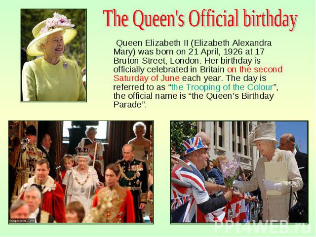Queen Elizabeth II (Elizabeth Alexandra Mary) was born on 21 April, 1926 at 17 Bruton Street, London. Her birthday is officially celebrated in Britain on the second Saturday of June each year. The day is referred to as “the Trooping of the Colo…
