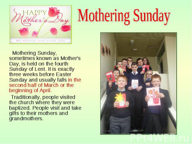 Mothering Sunday, sometimes known as Mother's Day, is held on the fourth Sunday of Lent. It is exactly three weeks before Easter Sunday and usually falls in the second half of March or the beginning of April. Mothering Sunday, sometimes known as Mot…