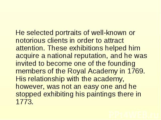He selected portraits of well-known or notorious clients in order to attract attention. These exhibitions helped him acquire a national reputation, and he was invited to become one of the founding members of the Royal Academy in 1769. His relationsh…