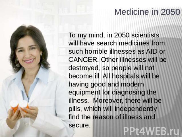 Medicine in 2050 To my mind, in 2050 scientists will have search medicines from such horrible illnesses as AID or CANCER. Other illnesses will be destroyed, so people will not become ill. All hospitals will be having good and modern equipment for di…