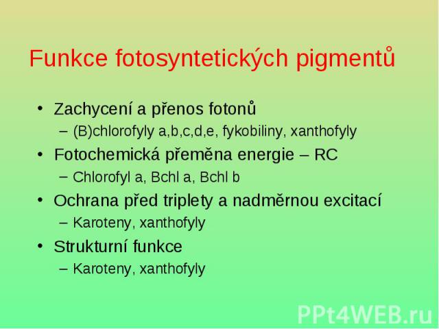 Funkce fotosyntetických pigmentů Zachycení a přenos fotonů (B)chlorofyly a,b,c,d,e, fykobiliny, xanthofyly Fotochemická přeměna energie – RC Chlorofyl a, Bchl a, Bchl b Ochrana před triplety a nadměrnou excitací Karoteny, xanthofyly Strukturní funkc…