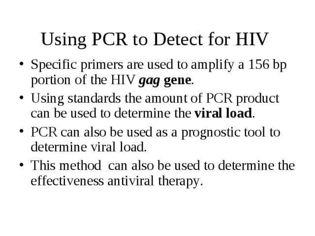 Using PCR to Detect for HIV Specific primers are used to amplify a 156 bp portion of the HIV gag gene. Using standards the amount of PCR product can be used to determine the viral load. PCR can also be used as a prognostic tool to determine viral lo…