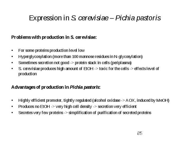 Expression in S. cerevisiae – Pichia pastoris Problems with production in S. cerevisiae: For some proteins production level low Hyperglycosylation (more than 100 mannose residues in N-glycosylation) Sometimes secretion not good -> protein stack i…