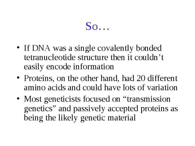 So… If DNA was a single covalently bonded tetranucleotide structure then it couldn’t easily encode information Proteins, on the other hand, had 20 different amino acids and could have lots of variation Most geneticists focused on “transmission genet…