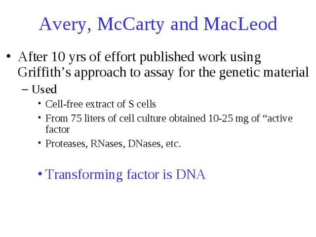 Avery, McCarty and MacLeod After 10 yrs of effort published work using Griffith’s approach to assay for the genetic material Used Cell-free extract of S cells From 75 liters of cell culture obtained 10-25 mg of “active factor Proteases, RNases, DNas…