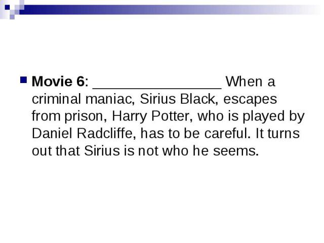 Movie 6: ________________ When a criminal maniac, Sirius Black, escapes from prison, Harry Potter, who is played by Daniel Radcliffe, has to be careful. It turns out that Sirius is not who he seems.