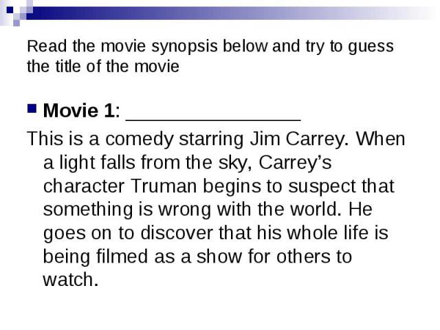 Read the movie synopsis below and try to guess the title of the movie Movie 1: ________________ This is a comedy starring Jim Carrey. When a light falls from the sky, Carrey’s character Truman begins to suspect that something is wrong with the world…